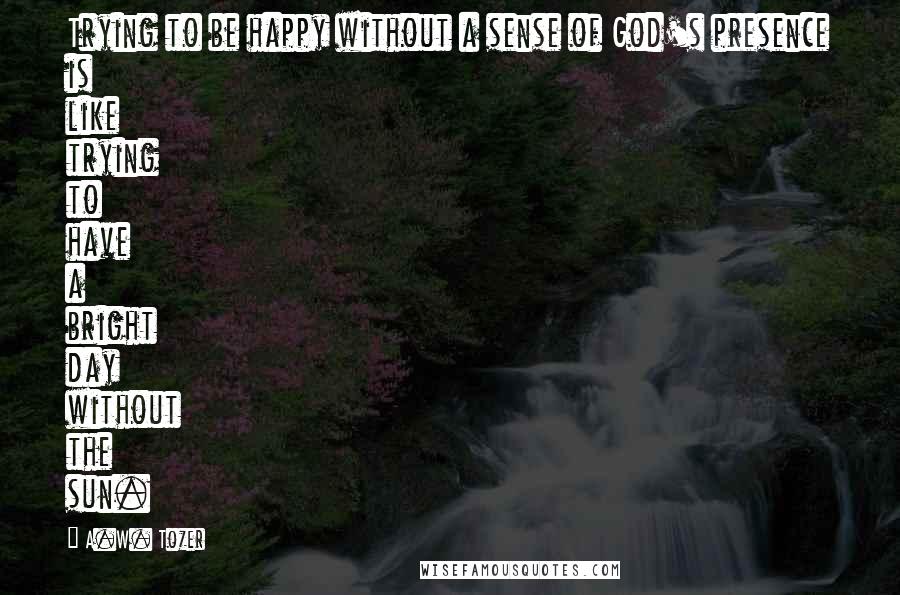 A.W. Tozer Quotes: Trying to be happy without a sense of God's presence is like trying to have a bright day without the sun.