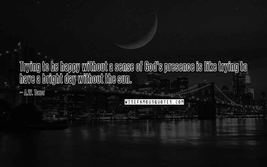 A.W. Tozer Quotes: Trying to be happy without a sense of God's presence is like trying to have a bright day without the sun.