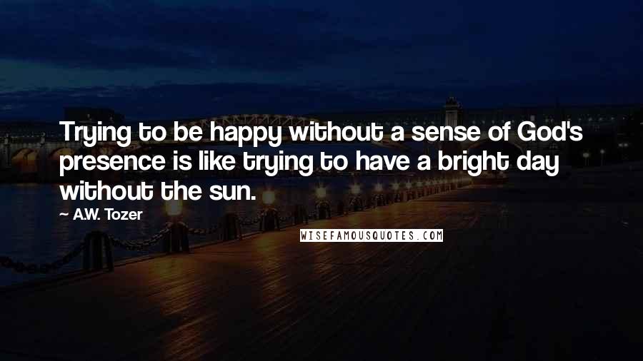 A.W. Tozer Quotes: Trying to be happy without a sense of God's presence is like trying to have a bright day without the sun.