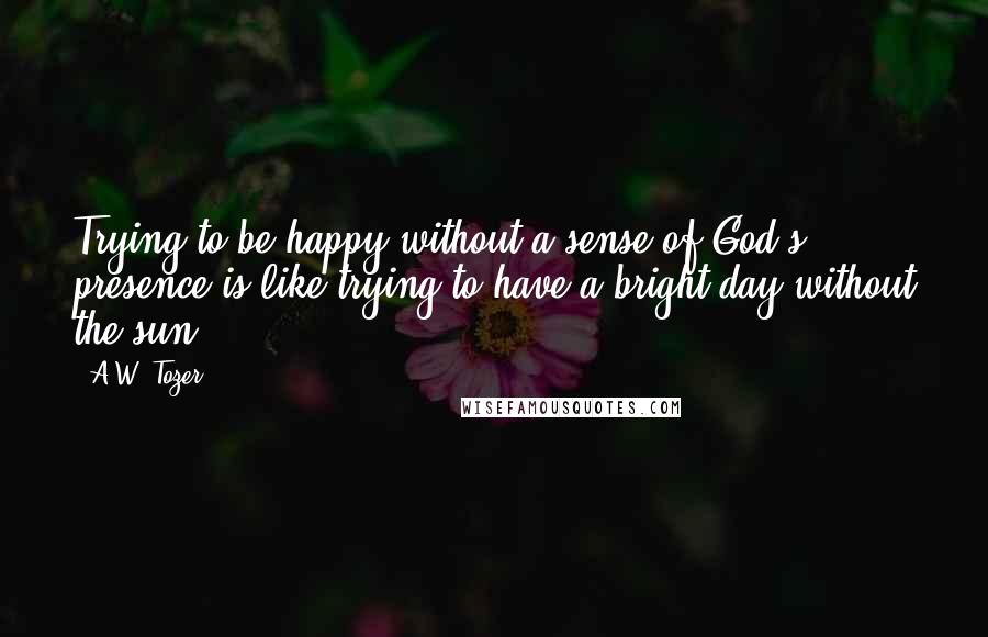 A.W. Tozer Quotes: Trying to be happy without a sense of God's presence is like trying to have a bright day without the sun.