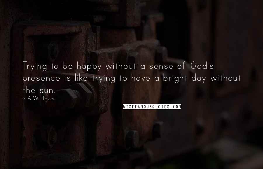 A.W. Tozer Quotes: Trying to be happy without a sense of God's presence is like trying to have a bright day without the sun.