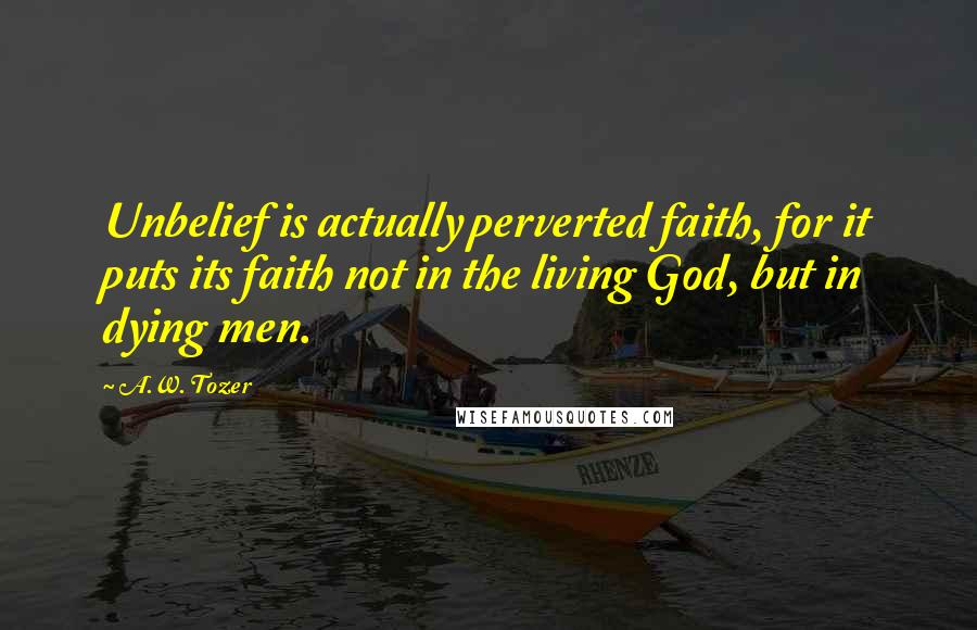 A.W. Tozer Quotes: Unbelief is actually perverted faith, for it puts its faith not in the living God, but in dying men.