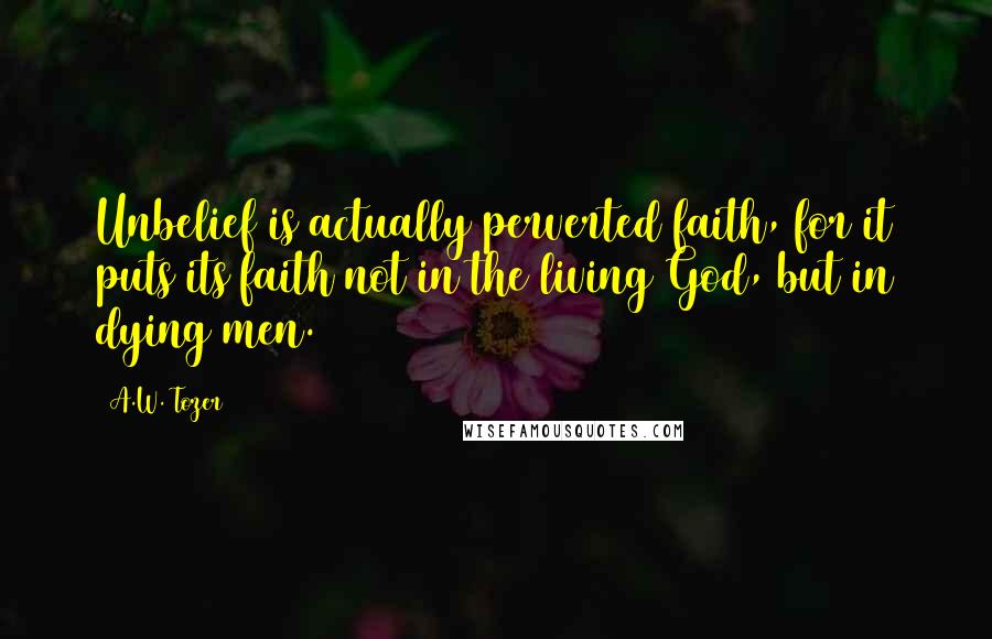 A.W. Tozer Quotes: Unbelief is actually perverted faith, for it puts its faith not in the living God, but in dying men.
