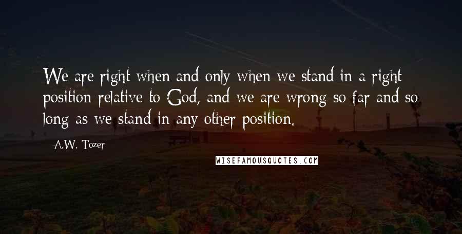 A.W. Tozer Quotes: We are right when and only when we stand in a right position relative to God, and we are wrong so far and so long as we stand in any other position.