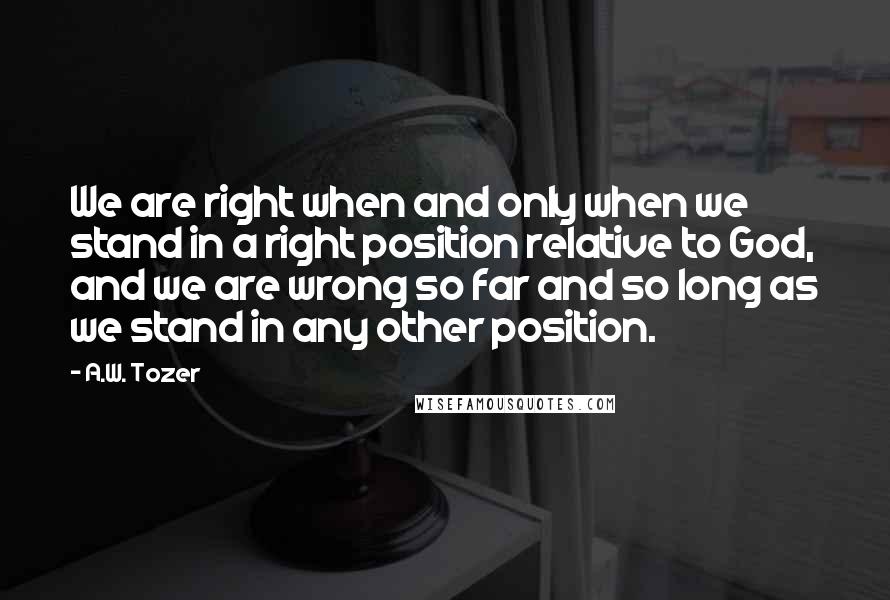 A.W. Tozer Quotes: We are right when and only when we stand in a right position relative to God, and we are wrong so far and so long as we stand in any other position.