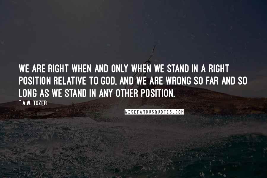 A.W. Tozer Quotes: We are right when and only when we stand in a right position relative to God, and we are wrong so far and so long as we stand in any other position.