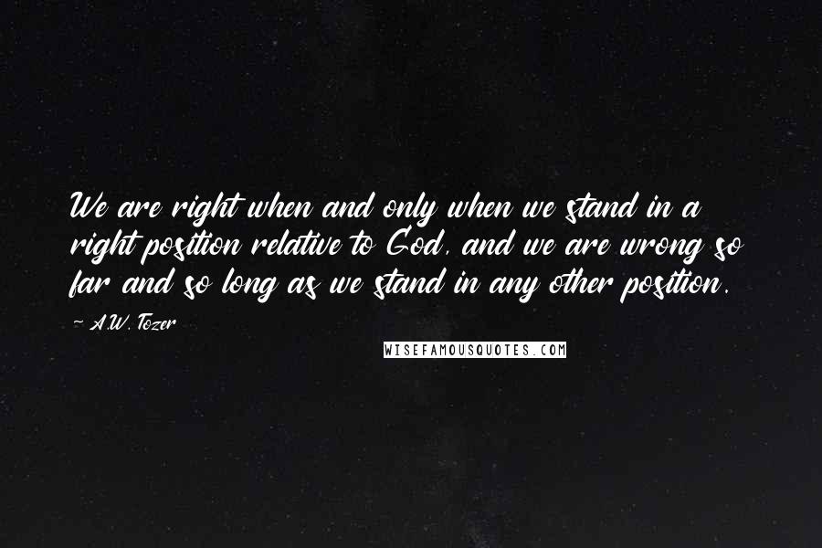 A.W. Tozer Quotes: We are right when and only when we stand in a right position relative to God, and we are wrong so far and so long as we stand in any other position.