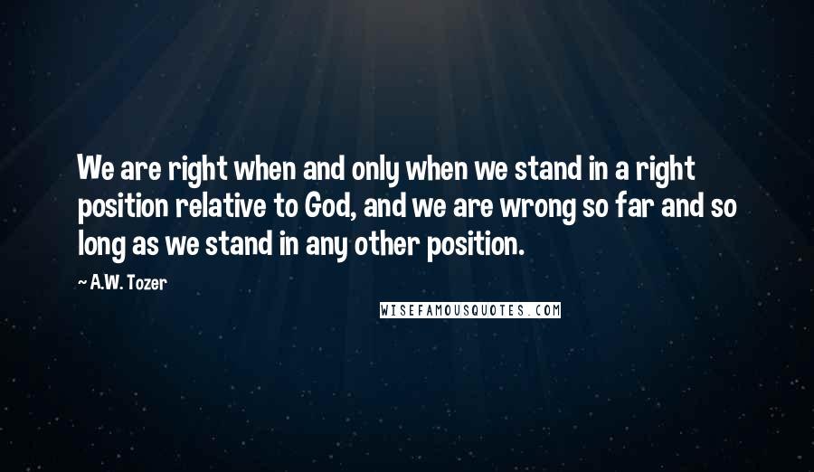 A.W. Tozer Quotes: We are right when and only when we stand in a right position relative to God, and we are wrong so far and so long as we stand in any other position.
