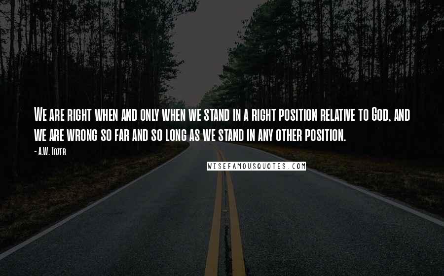 A.W. Tozer Quotes: We are right when and only when we stand in a right position relative to God, and we are wrong so far and so long as we stand in any other position.
