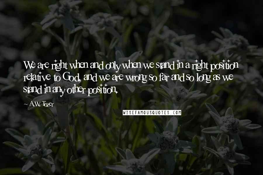 A.W. Tozer Quotes: We are right when and only when we stand in a right position relative to God, and we are wrong so far and so long as we stand in any other position.