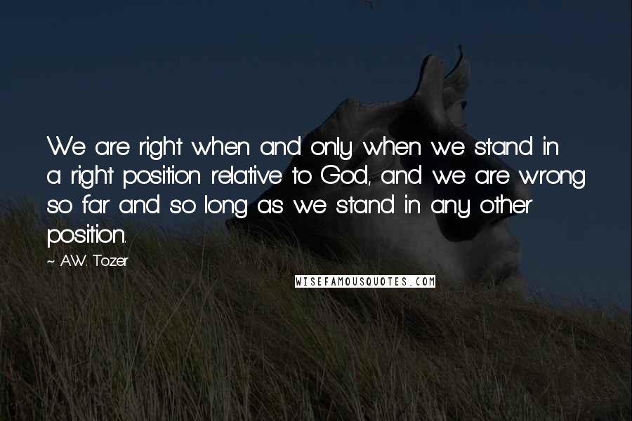 A.W. Tozer Quotes: We are right when and only when we stand in a right position relative to God, and we are wrong so far and so long as we stand in any other position.