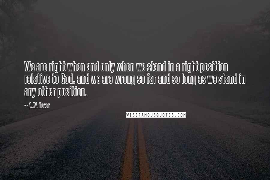 A.W. Tozer Quotes: We are right when and only when we stand in a right position relative to God, and we are wrong so far and so long as we stand in any other position.