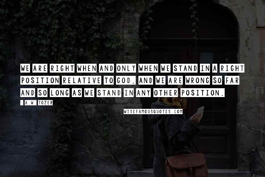 A.W. Tozer Quotes: We are right when and only when we stand in a right position relative to God, and we are wrong so far and so long as we stand in any other position.