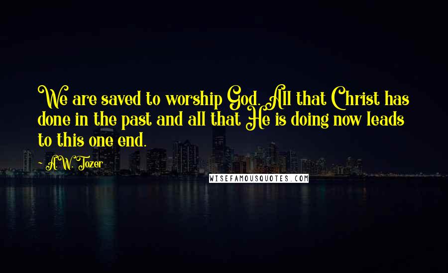 A.W. Tozer Quotes: We are saved to worship God. All that Christ has done in the past and all that He is doing now leads to this one end.