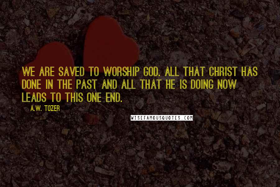 A.W. Tozer Quotes: We are saved to worship God. All that Christ has done in the past and all that He is doing now leads to this one end.