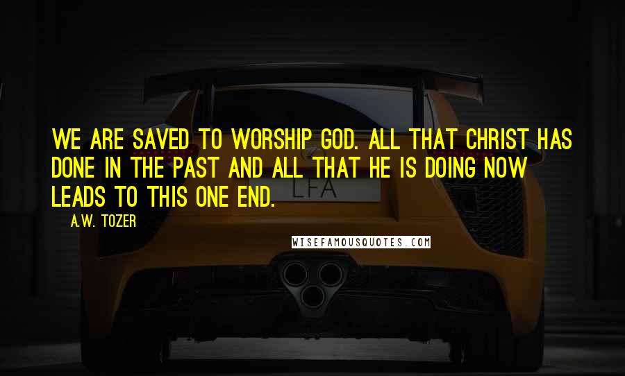 A.W. Tozer Quotes: We are saved to worship God. All that Christ has done in the past and all that He is doing now leads to this one end.