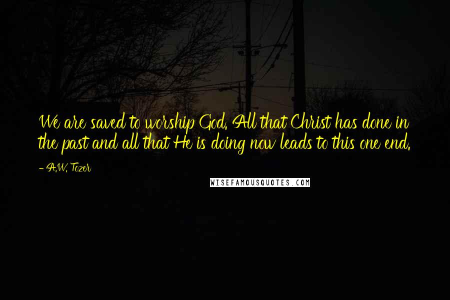 A.W. Tozer Quotes: We are saved to worship God. All that Christ has done in the past and all that He is doing now leads to this one end.