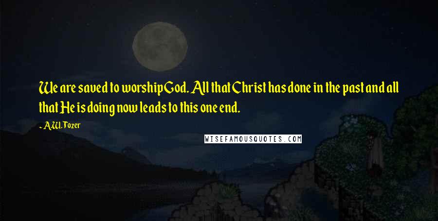 A.W. Tozer Quotes: We are saved to worship God. All that Christ has done in the past and all that He is doing now leads to this one end.