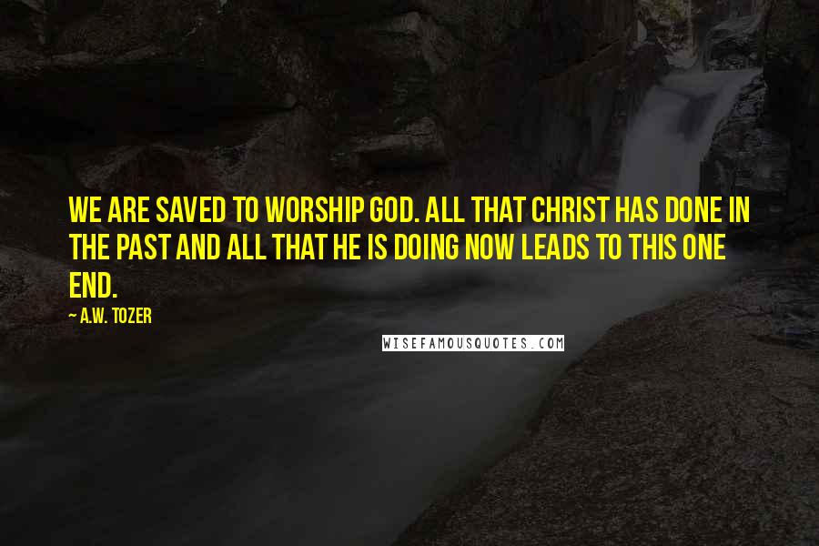 A.W. Tozer Quotes: We are saved to worship God. All that Christ has done in the past and all that He is doing now leads to this one end.