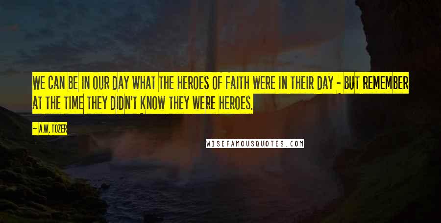 A.W. Tozer Quotes: We can be in our day what the heroes of faith were in their day - but remember at the time they didn't know they were heroes.