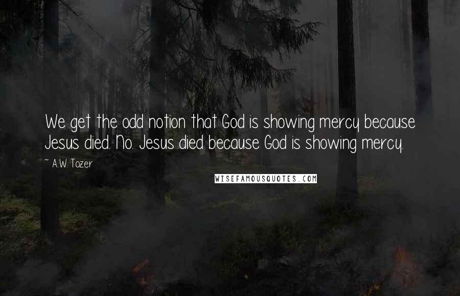 A.W. Tozer Quotes: We get the odd notion that God is showing mercy because Jesus died. No. Jesus died because God is showing mercy.