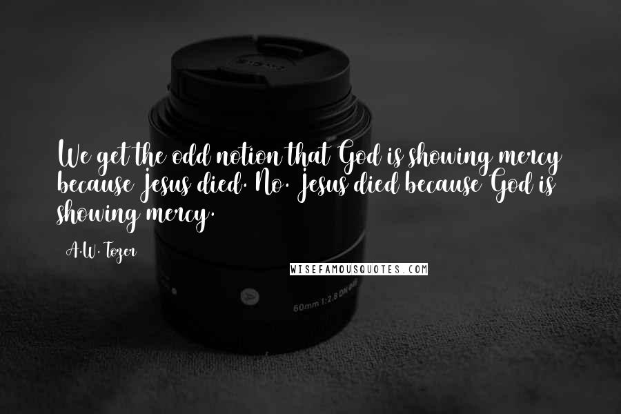 A.W. Tozer Quotes: We get the odd notion that God is showing mercy because Jesus died. No. Jesus died because God is showing mercy.