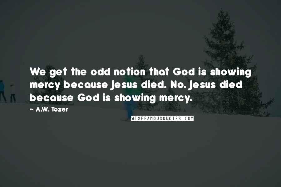 A.W. Tozer Quotes: We get the odd notion that God is showing mercy because Jesus died. No. Jesus died because God is showing mercy.