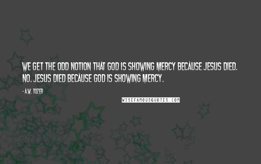 A.W. Tozer Quotes: We get the odd notion that God is showing mercy because Jesus died. No. Jesus died because God is showing mercy.