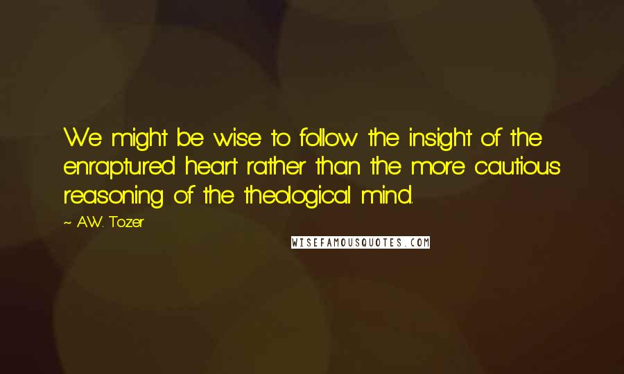 A.W. Tozer Quotes: We might be wise to follow the insight of the enraptured heart rather than the more cautious reasoning of the theological mind.