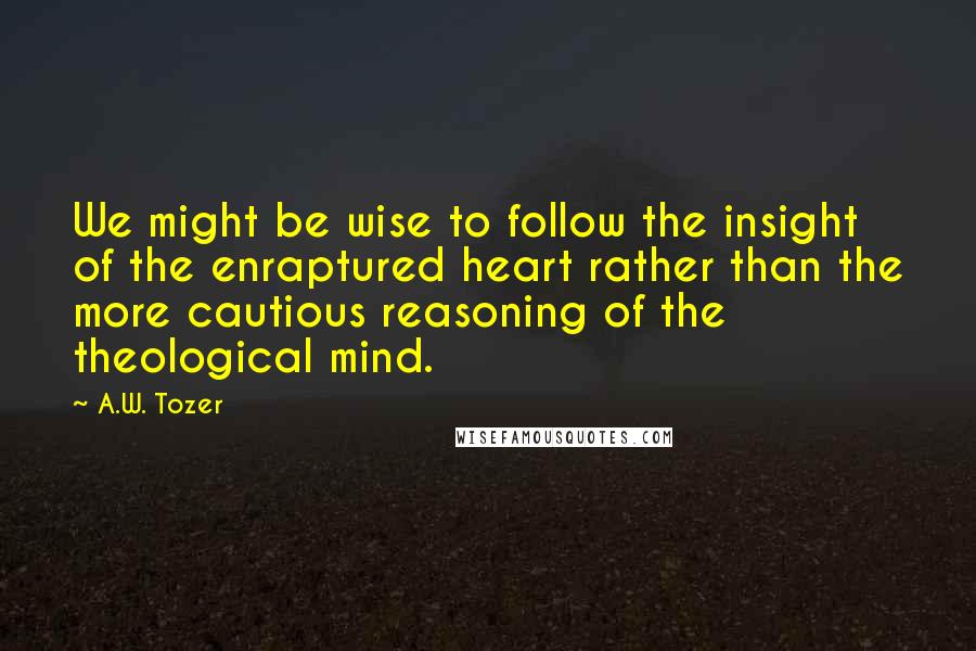 A.W. Tozer Quotes: We might be wise to follow the insight of the enraptured heart rather than the more cautious reasoning of the theological mind.