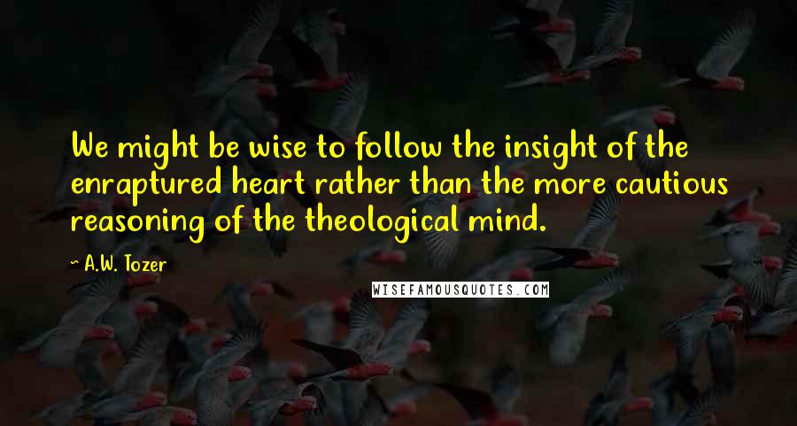 A.W. Tozer Quotes: We might be wise to follow the insight of the enraptured heart rather than the more cautious reasoning of the theological mind.
