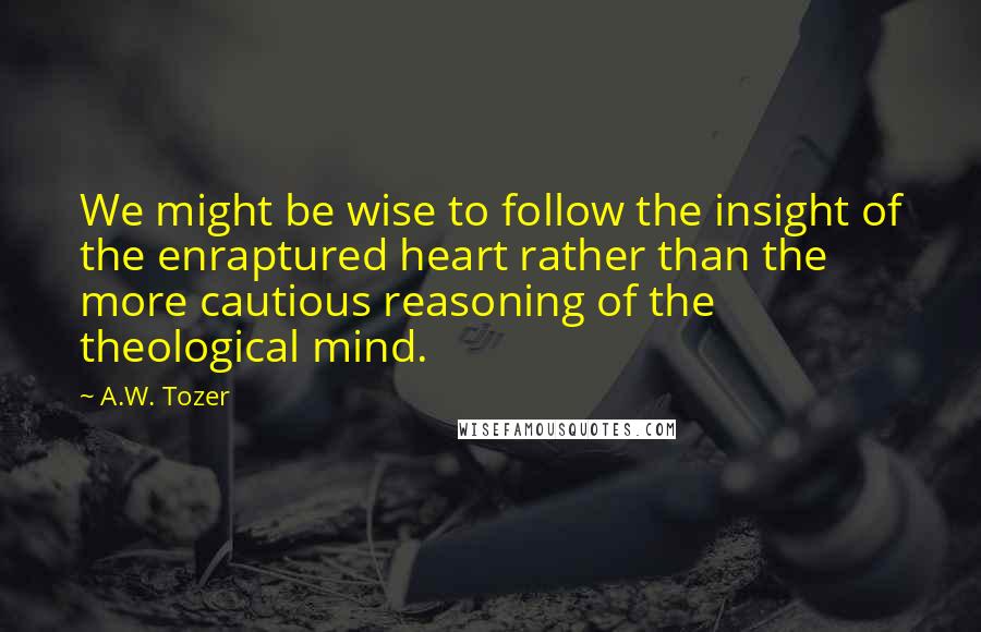 A.W. Tozer Quotes: We might be wise to follow the insight of the enraptured heart rather than the more cautious reasoning of the theological mind.