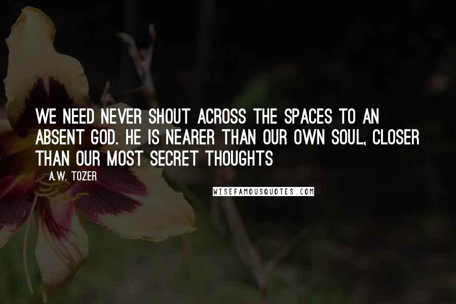 A.W. Tozer Quotes: We need never shout across the spaces to an absent God. He is nearer than our own soul, closer than our most secret thoughts