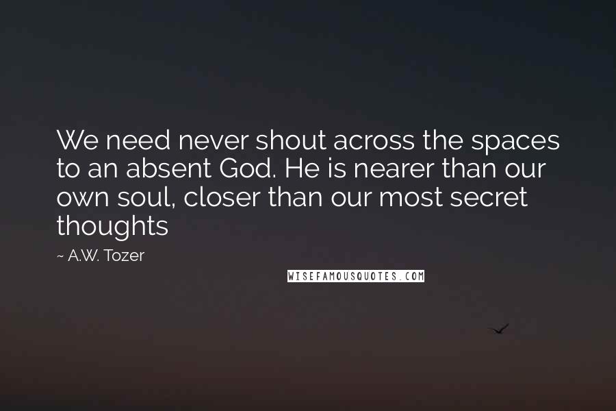 A.W. Tozer Quotes: We need never shout across the spaces to an absent God. He is nearer than our own soul, closer than our most secret thoughts
