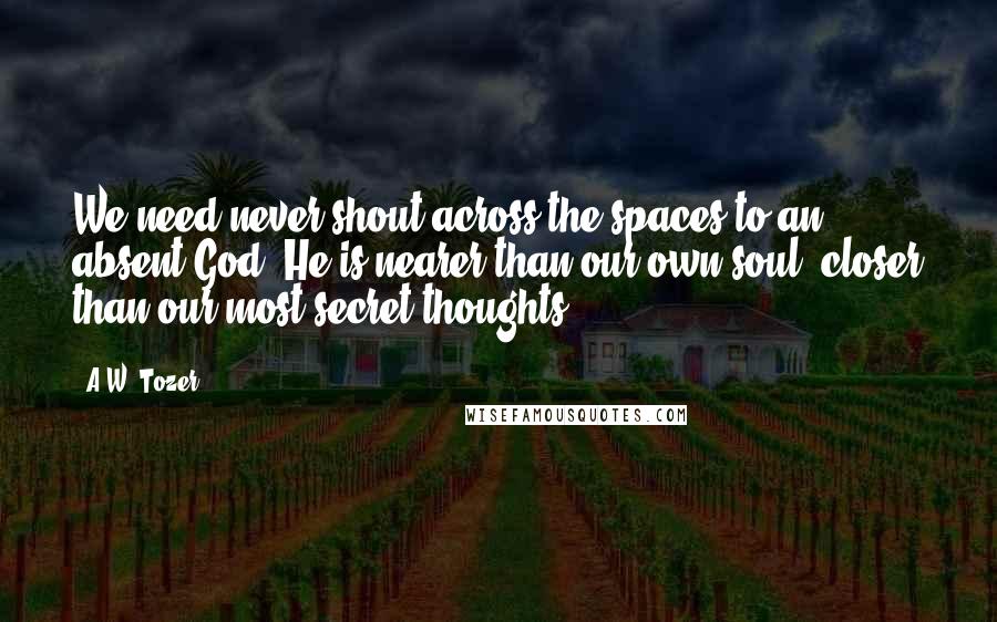 A.W. Tozer Quotes: We need never shout across the spaces to an absent God. He is nearer than our own soul, closer than our most secret thoughts