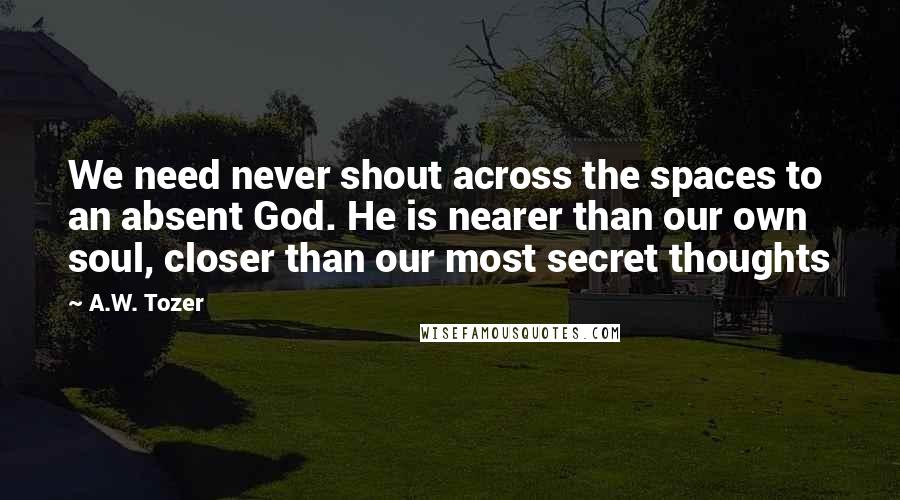 A.W. Tozer Quotes: We need never shout across the spaces to an absent God. He is nearer than our own soul, closer than our most secret thoughts