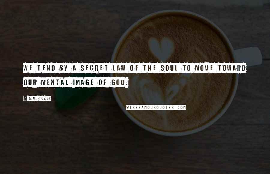 A.W. Tozer Quotes: We tend by a secret law of the soul to move toward our mental image of God.