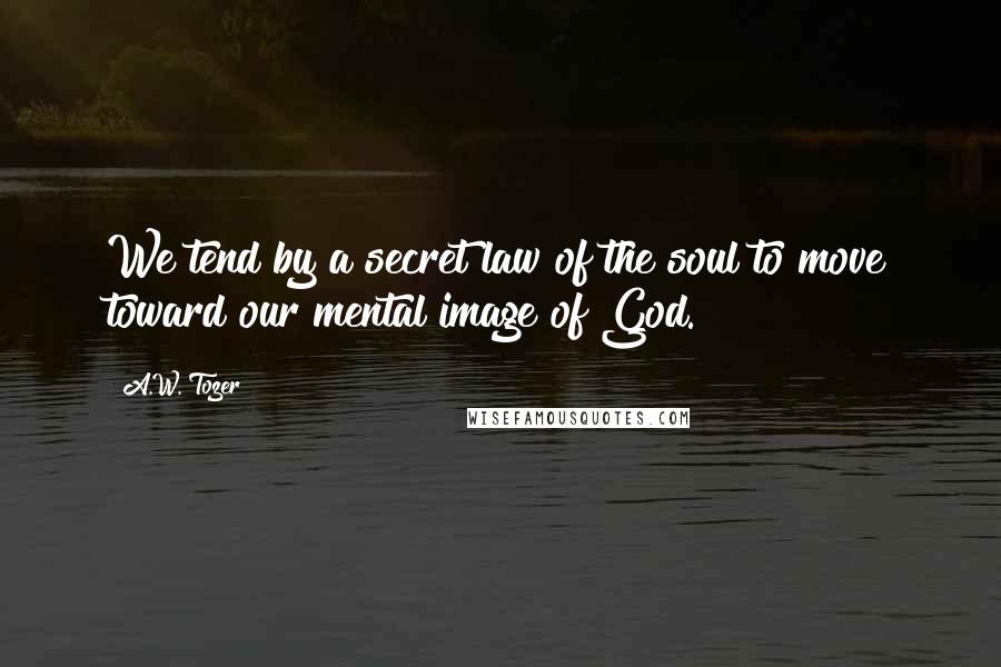A.W. Tozer Quotes: We tend by a secret law of the soul to move toward our mental image of God.