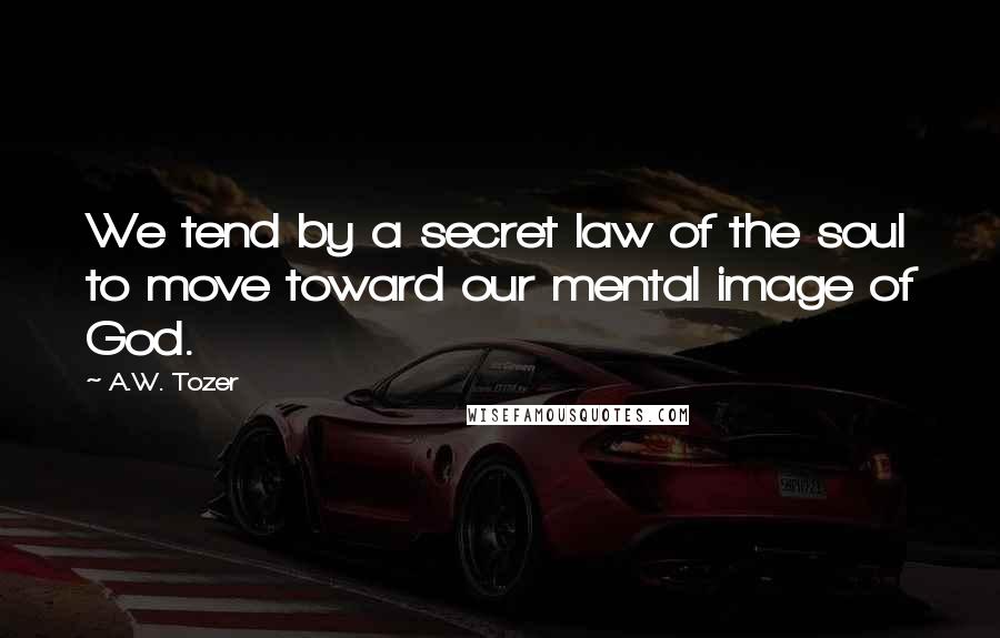 A.W. Tozer Quotes: We tend by a secret law of the soul to move toward our mental image of God.