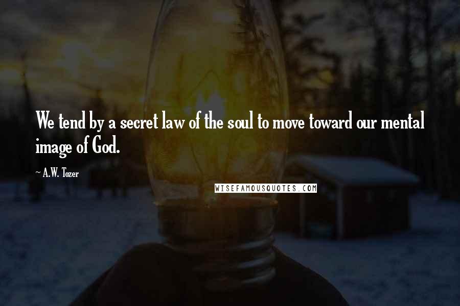 A.W. Tozer Quotes: We tend by a secret law of the soul to move toward our mental image of God.
