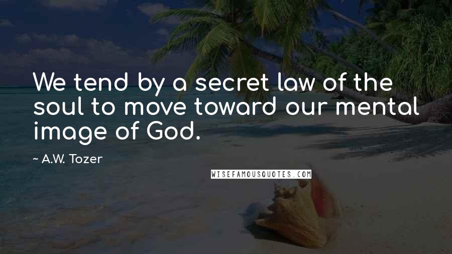 A.W. Tozer Quotes: We tend by a secret law of the soul to move toward our mental image of God.