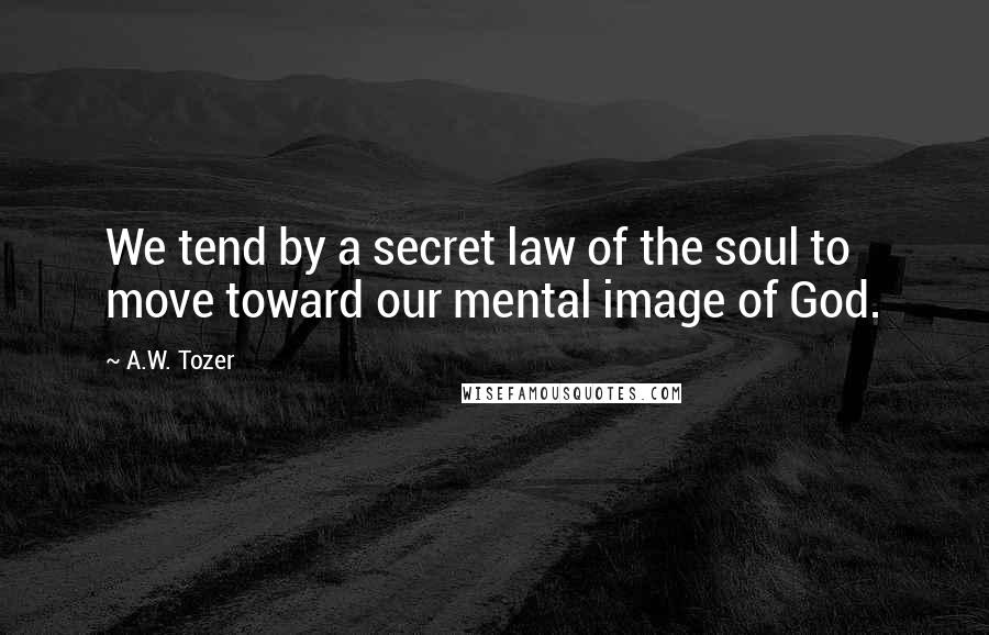 A.W. Tozer Quotes: We tend by a secret law of the soul to move toward our mental image of God.