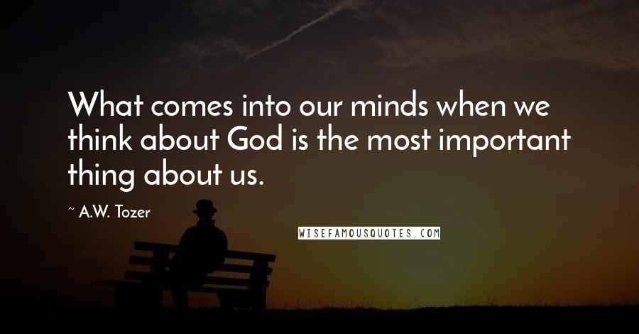 A.W. Tozer Quotes: What comes into our minds when we think about God is the most important thing about us.