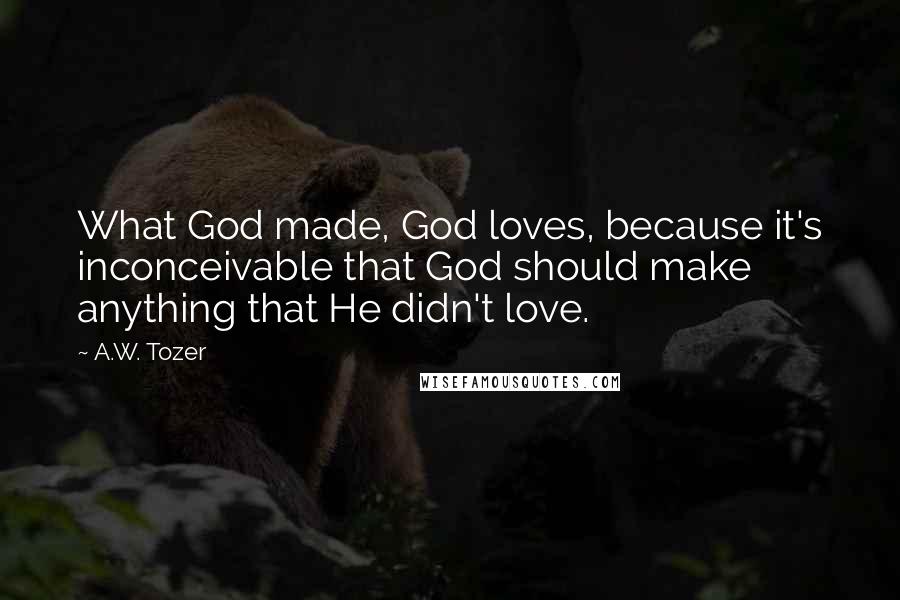 A.W. Tozer Quotes: What God made, God loves, because it's inconceivable that God should make anything that He didn't love.