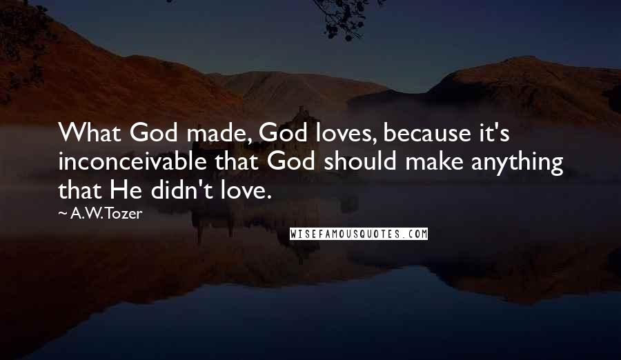 A.W. Tozer Quotes: What God made, God loves, because it's inconceivable that God should make anything that He didn't love.