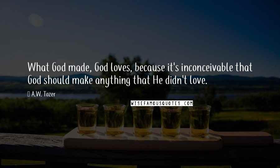 A.W. Tozer Quotes: What God made, God loves, because it's inconceivable that God should make anything that He didn't love.