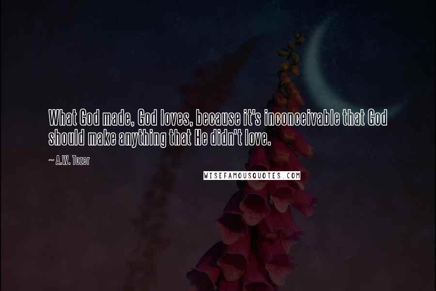 A.W. Tozer Quotes: What God made, God loves, because it's inconceivable that God should make anything that He didn't love.