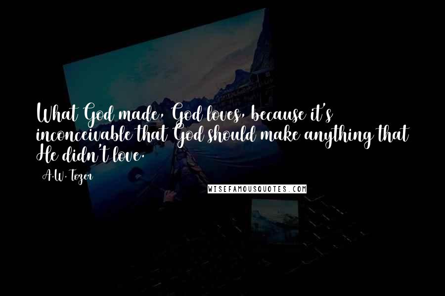 A.W. Tozer Quotes: What God made, God loves, because it's inconceivable that God should make anything that He didn't love.