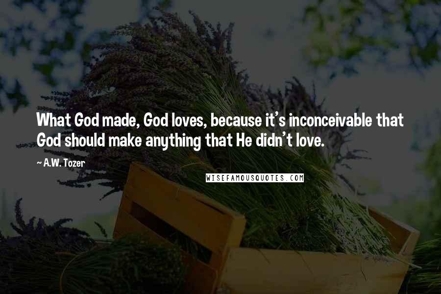 A.W. Tozer Quotes: What God made, God loves, because it's inconceivable that God should make anything that He didn't love.