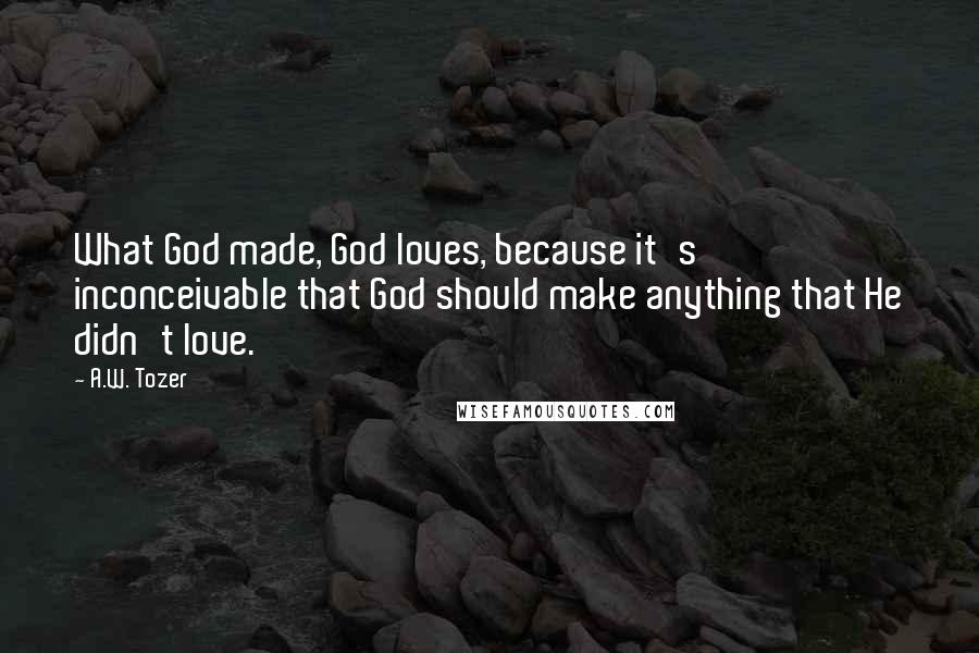 A.W. Tozer Quotes: What God made, God loves, because it's inconceivable that God should make anything that He didn't love.